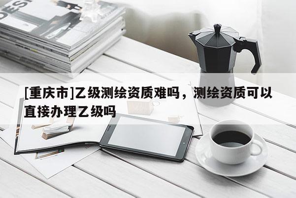 [重慶市]乙級測繪資質(zhì)難嗎，測繪資質(zhì)可以直接辦理乙級嗎