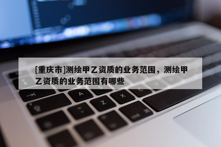 [重慶市]測繪甲乙資質(zhì)的業(yè)務范圍，測繪甲乙資質(zhì)的業(yè)務范圍有哪些