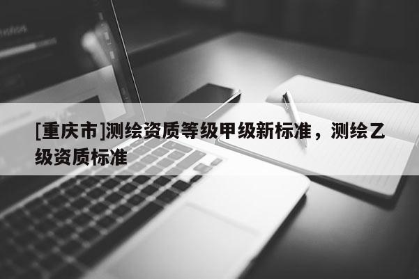 [重慶市]測繪資質(zhì)等級甲級新標(biāo)準(zhǔn)，測繪乙級資質(zhì)標(biāo)準(zhǔn)