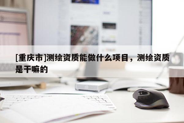 [重慶市]測繪資質(zhì)能做什么項(xiàng)目，測繪資質(zhì)是干嘛的