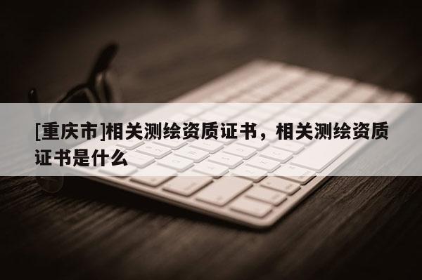 [重慶市]相關(guān)測(cè)繪資質(zhì)證書，相關(guān)測(cè)繪資質(zhì)證書是什么