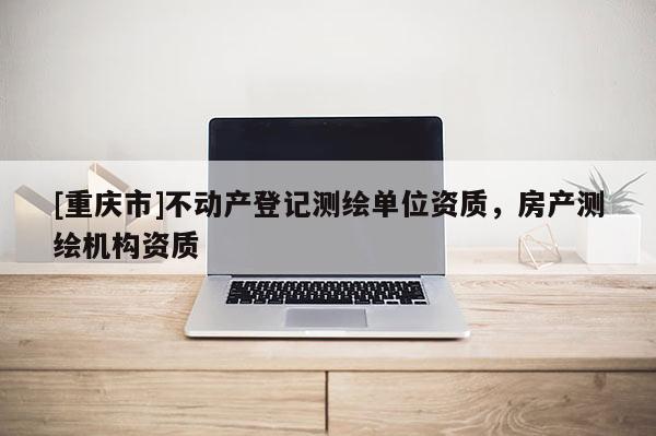[重慶市]不動產(chǎn)登記測繪單位資質(zhì)，房產(chǎn)測繪機(jī)構(gòu)資質(zhì)