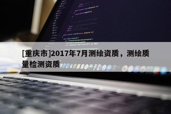 [重慶市]2017年7月測繪資質(zhì)，測繪質(zhì)量檢測資質(zhì)