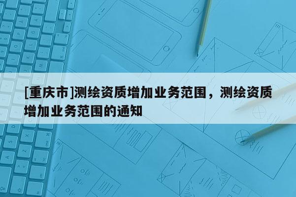 [重慶市]測繪資質(zhì)增加業(yè)務(wù)范圍，測繪資質(zhì)增加業(yè)務(wù)范圍的通知