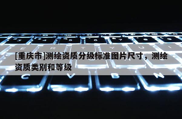 [重慶市]測(cè)繪資質(zhì)分級(jí)標(biāo)準(zhǔn)圖片尺寸，測(cè)繪資質(zhì)類別和等級(jí)