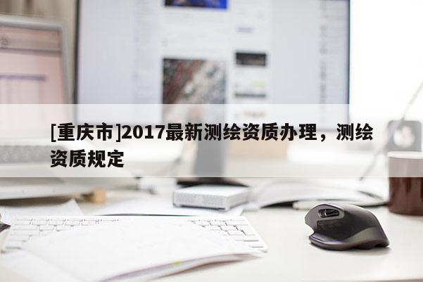 [重慶市]2017最新測(cè)繪資質(zhì)辦理，測(cè)繪資質(zhì)規(guī)定