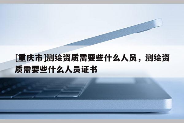 [重慶市]測繪資質(zhì)需要些什么人員，測繪資質(zhì)需要些什么人員證書