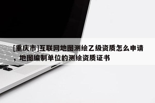 [重慶市]互聯(lián)網(wǎng)地圖測(cè)繪乙級(jí)資質(zhì)怎么申請(qǐng)，地圖編制單位的測(cè)繪資質(zhì)證書