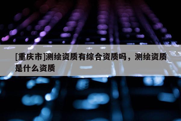 [重慶市]測(cè)繪資質(zhì)有綜合資質(zhì)嗎，測(cè)繪資質(zhì)是什么資質(zhì)