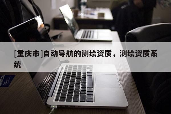 [重慶市]自動導航的測繪資質(zhì)，測繪資質(zhì)系統(tǒng)