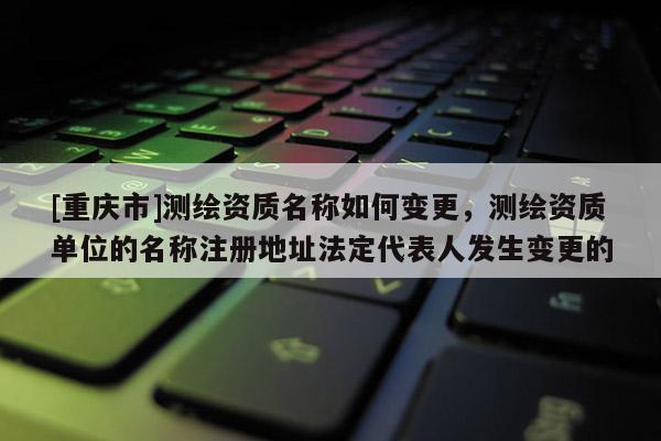 [重慶市]測(cè)繪資質(zhì)名稱如何變更，測(cè)繪資質(zhì)單位的名稱注冊(cè)地址法定代表人發(fā)生變更的