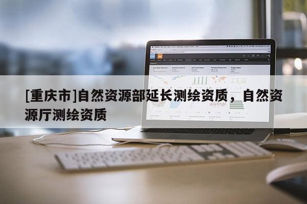 [重慶市]自然資源部延長(zhǎng)測(cè)繪資質(zhì)，自然資源廳測(cè)繪資質(zhì)