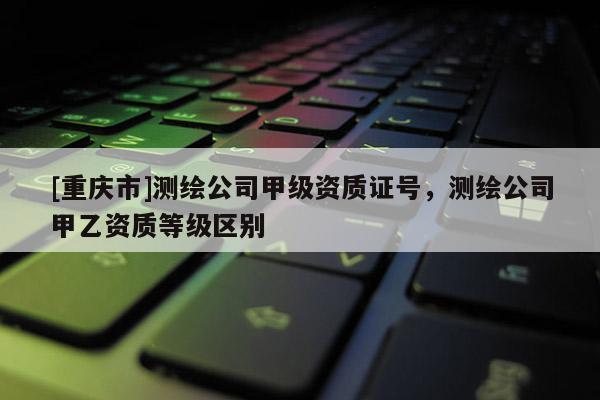 [重慶市]測繪公司甲級資質(zhì)證號，測繪公司甲乙資質(zhì)等級區(qū)別