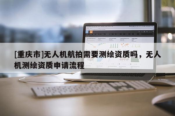 [重慶市]無人機航拍需要測繪資質(zhì)嗎，無人機測繪資質(zhì)申請流程