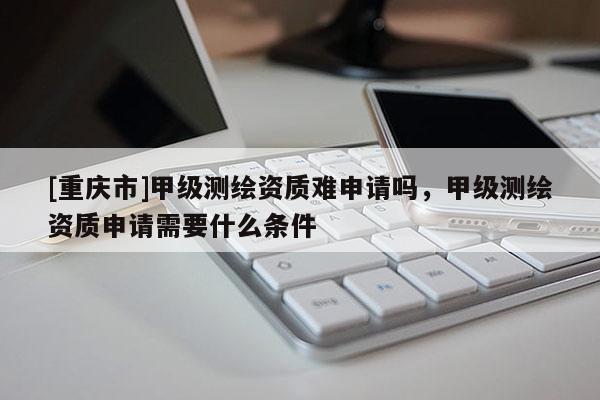 [重慶市]甲級(jí)測(cè)繪資質(zhì)難申請(qǐng)嗎，甲級(jí)測(cè)繪資質(zhì)申請(qǐng)需要什么條件