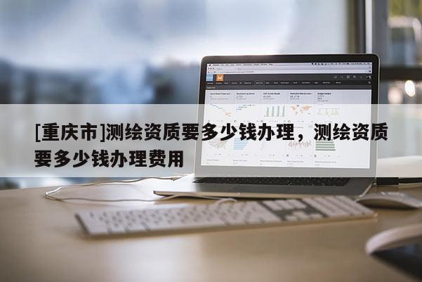 [重慶市]測(cè)繪資質(zhì)要多少錢辦理，測(cè)繪資質(zhì)要多少錢辦理費(fèi)用
