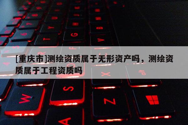 [重慶市]測繪資質屬于無形資產嗎，測繪資質屬于工程資質嗎