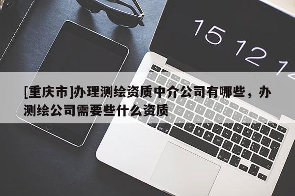 [重慶市]辦理測繪資質(zhì)中介公司有哪些，辦測繪公司需要些什么資質(zhì)