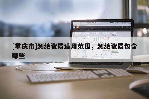 [重慶市]測(cè)繪資質(zhì)適用范圍，測(cè)繪資質(zhì)包含哪些