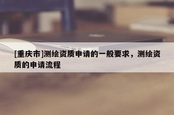 [重慶市]測(cè)繪資質(zhì)申請(qǐng)的一般要求，測(cè)繪資質(zhì)的申請(qǐng)流程