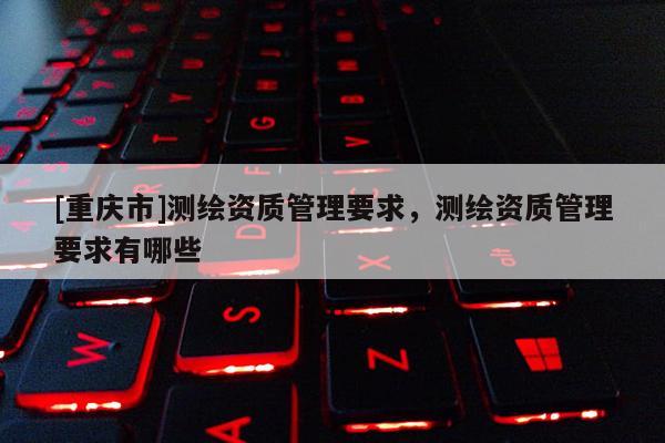 [重慶市]測(cè)繪資質(zhì)管理要求，測(cè)繪資質(zhì)管理要求有哪些
