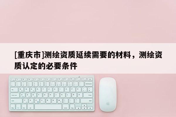 [重慶市]測(cè)繪資質(zhì)延續(xù)需要的材料，測(cè)繪資質(zhì)認(rèn)定的必要條件