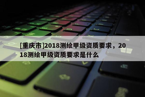[重慶市]2018測(cè)繪甲級(jí)資質(zhì)要求，2018測(cè)繪甲級(jí)資質(zhì)要求是什么