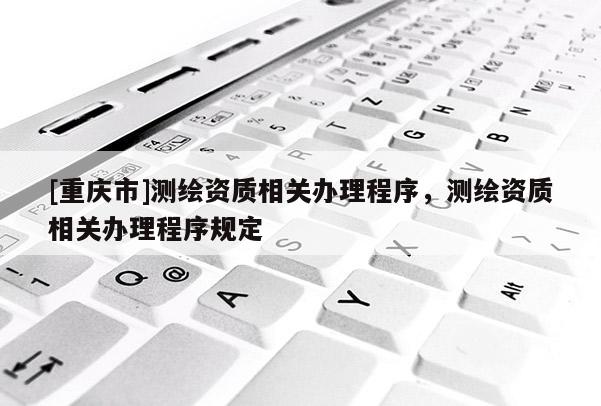 [重慶市]測繪資質(zhì)相關(guān)辦理程序，測繪資質(zhì)相關(guān)辦理程序規(guī)定