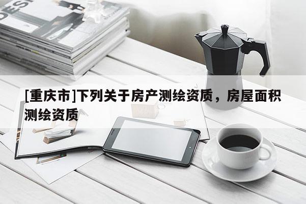 [重慶市]下列關(guān)于房產(chǎn)測繪資質(zhì)，房屋面積測繪資質(zhì)