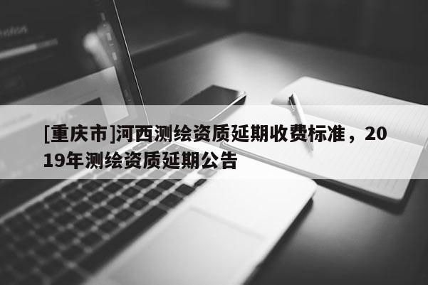 [重慶市]河西測繪資質(zhì)延期收費標(biāo)準，2019年測繪資質(zhì)延期公告