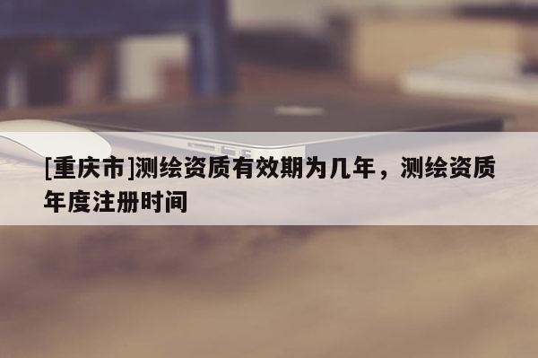 [重慶市]測繪資質(zhì)有效期為幾年，測繪資質(zhì)年度注冊時間