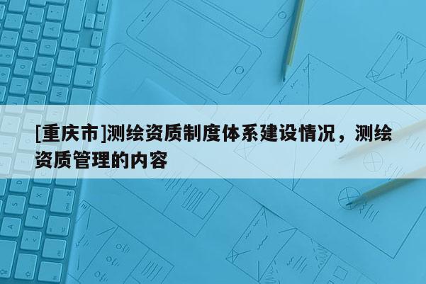 [重慶市]測(cè)繪資質(zhì)制度體系建設(shè)情況，測(cè)繪資質(zhì)管理的內(nèi)容
