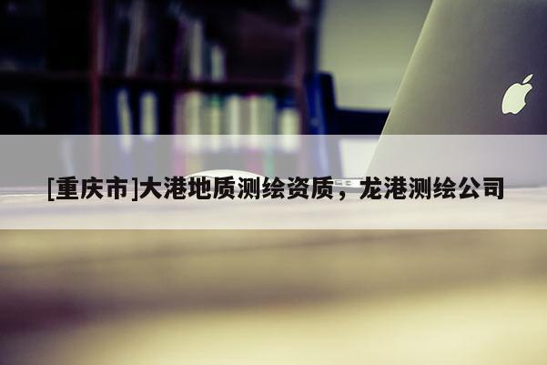 [重慶市]大港地質(zhì)測繪資質(zhì)，龍港測繪公司
