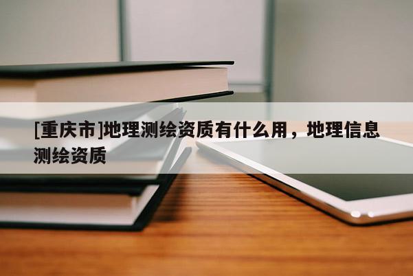 [重慶市]地理測繪資質(zhì)有什么用，地理信息測繪資質(zhì)