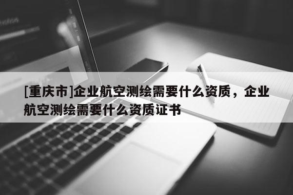 [重慶市]企業(yè)航空測(cè)繪需要什么資質(zhì)，企業(yè)航空測(cè)繪需要什么資質(zhì)證書