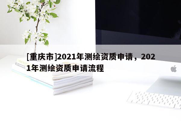 [重慶市]2021年測(cè)繪資質(zhì)申請(qǐng)，2021年測(cè)繪資質(zhì)申請(qǐng)流程