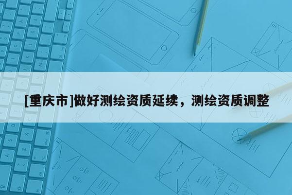[重慶市]做好測繪資質(zhì)延續(xù)，測繪資質(zhì)調(diào)整