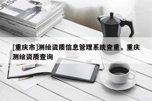 [重慶市]測繪資質(zhì)信息管理系統(tǒng)查重，重慶測繪資質(zhì)查詢