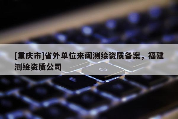 [重慶市]省外單位來閩測(cè)繪資質(zhì)備案，福建測(cè)繪資質(zhì)公司