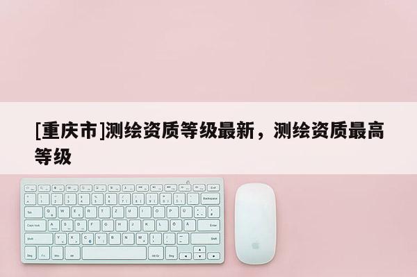 [重慶市]測(cè)繪資質(zhì)等級(jí)最新，測(cè)繪資質(zhì)更高等級(jí)
