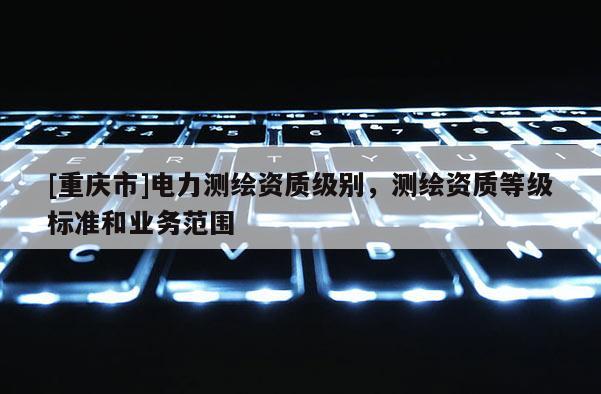 [重慶市]電力測繪資質(zhì)級別，測繪資質(zhì)等級標準和業(yè)務(wù)范圍