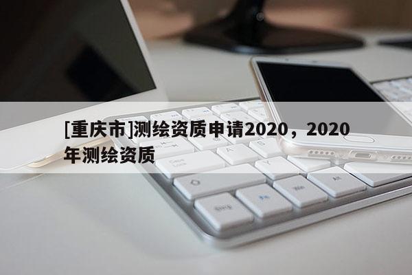 [重慶市]測繪資質(zhì)申請2020，2020年測繪資質(zhì)