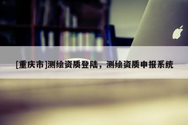 [重慶市]測(cè)繪資質(zhì)登陸，測(cè)繪資質(zhì)申報(bào)系統(tǒng)