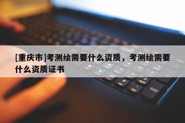 [重慶市]考測(cè)繪需要什么資質(zhì)，考測(cè)繪需要什么資質(zhì)證書