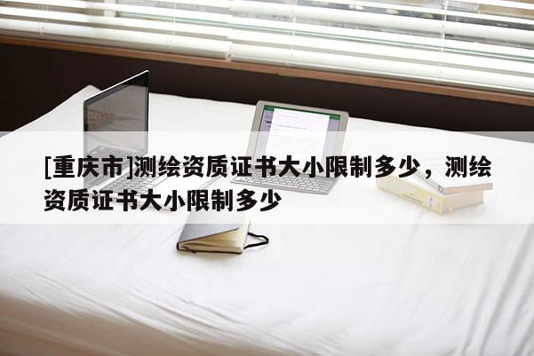 [重慶市]測繪資質(zhì)證書大小限制多少，測繪資質(zhì)證書大小限制多少