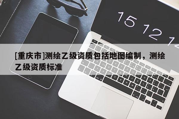 [重慶市]測繪乙級資質(zhì)包括地圖編制，測繪乙級資質(zhì)標(biāo)準(zhǔn)