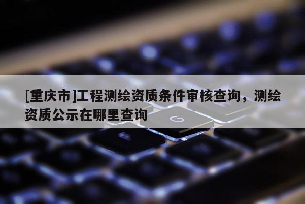 [重慶市]工程測繪資質(zhì)條件審核查詢，測繪資質(zhì)公示在哪里查詢