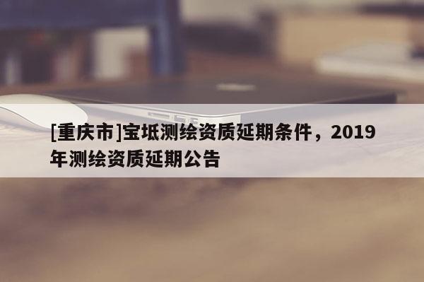 [重慶市]寶坻測(cè)繪資質(zhì)延期條件，2019年測(cè)繪資質(zhì)延期公告