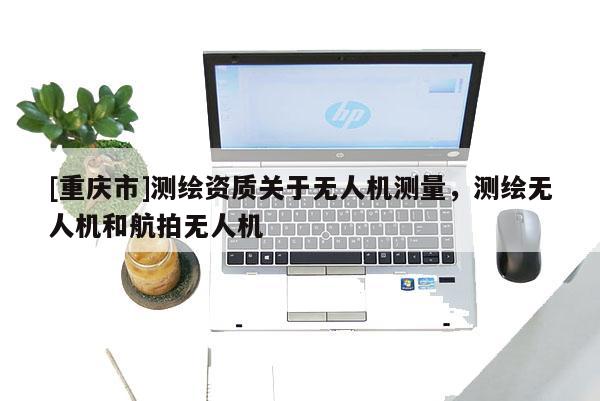 [重慶市]測繪資質(zhì)關(guān)于無人機測量，測繪無人機和航拍無人機