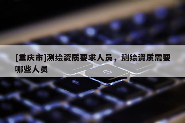 [重慶市]測繪資質(zhì)要求人員，測繪資質(zhì)需要哪些人員
